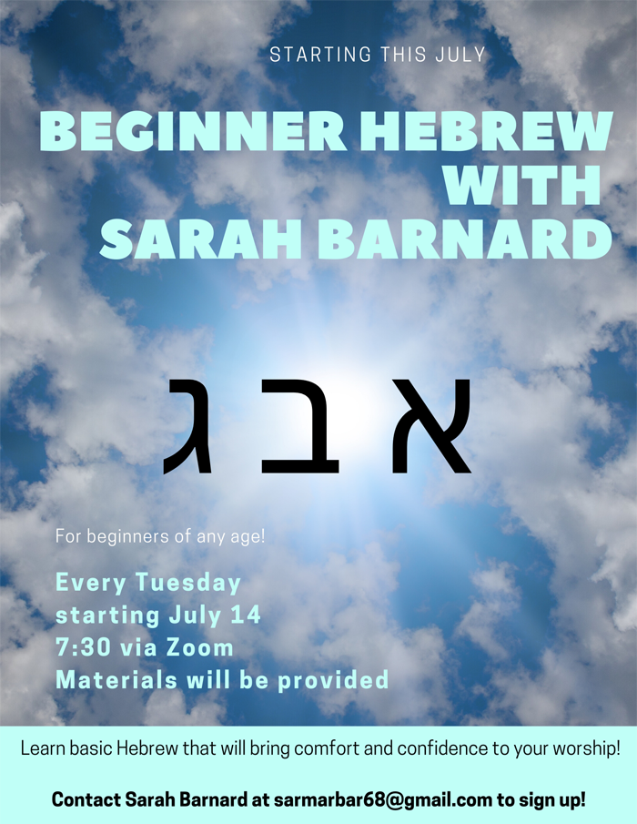 Starting this July, BEGINNER HEBREW WITH SARAH BARNARD. Every Tuesday starting July 14 at 7:30PM via Zoom.  Materials will be provided. Contact Sarah Barnard at sarmarbar68@gmail.com to sign up!