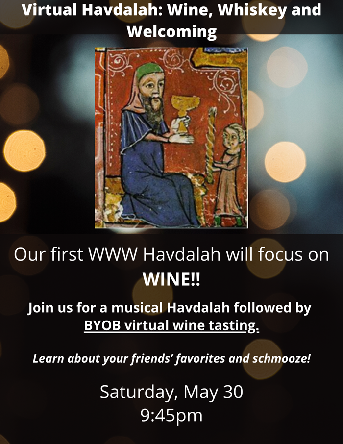 Wine, Whiskey, and Welcoming HavdallahSaturday, May 30, 2020at 9:45pm.   Our first WWW Havdalah will focus on wine!

Join us for a musical Havdalah followed by BYOB virtual wine tasting. Learn about your friends' favorites and schmooze!
