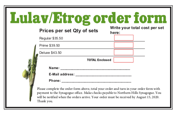 Please complete and return this order form, together with your check payable to Northern Hills Synagogue
(insert “lulav-etrog”) on the memo line). Your order must be received by August 15, 2020. We will notify you when your order will be available.(If you wish to order a “prime” or “deluxe” set, at $39.50/$43.50, please contact Rabbi Ferro
at rabbi@nhs-cba.org)