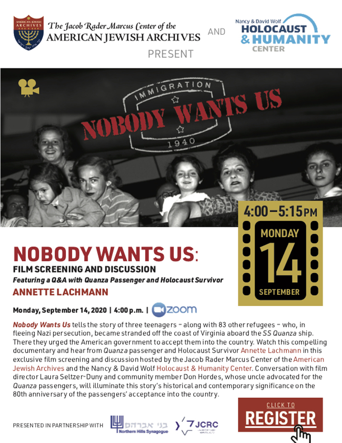 NOBODY WANTS US: FILM SCREENING AND DISCUSSION
Featuring a Q&A with Quanza Passenger and Holocaust Survivor
ANNETTE LACHMANN
Monday, September 14, 2020 | 4:00 p.m. |
Nobody Wants Us tells the story of three teenagers – along with 83 other refugees – who, in fleeing Nazi persecution, became stranded off the coast of Virginia aboard the SS Quanza ship. There they urged the American government to accept them into the country. Watch this compelling documentary and hear from Quanza passenger and Holocaust Survivor Annette Lachmann in this exclusive film screening and discussion hosted by the Jacob Rader Marcus Center of the American Jewish Archives and the Nancy & David Wolf Holocaust & Humanity Center. Conversation with film director Laura Seltzer-Duny and community member Don Hordes, whose uncle advocated for the Quanza passengers, will illuminate this story’s historical and contemporary significance on the 80th anniversary of the passengers’ acceptance into the country.