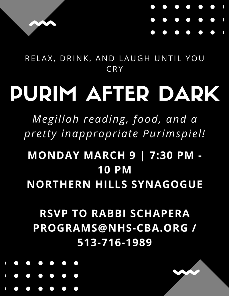 Purim After Dark: Megillah reading, food and a pretty inappropriate Purimspiel! Monday, March 9th from 7:30pm-10pm at Northern Hills Synagogue. RSVP to Rabbi Schapera.