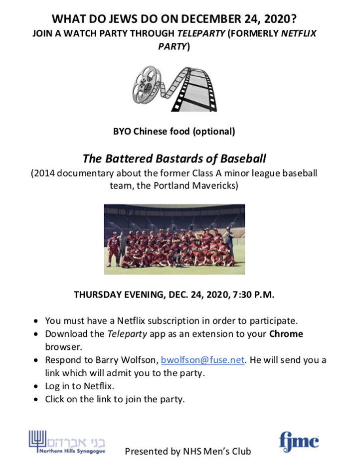 WHAT DO JEWS DO ON DECEMBER 24, 2020? JOIN A WATCH PARTY THROUGH TELEPARTY (FORMERLY NETFLIX PARTY)!  BYO Chinese food (optional).
The Battered Bastards of Baseball
(2014 documentary about the former Class A minor league baseball team, the Portland Mavericks). THURSDAY EVENING, DEC. 24, 2020, 7:30 P.M. You must have a Netflix subscription in order to participate.
• Download the Teleparty app as an extension to your Chrome
browser.
• Respond to Barry Wolfson, bwolfson@fuse.net. He will send you a
link which will admit you to the party.
• Log in to Netflix.
• Click on the link to join the party.